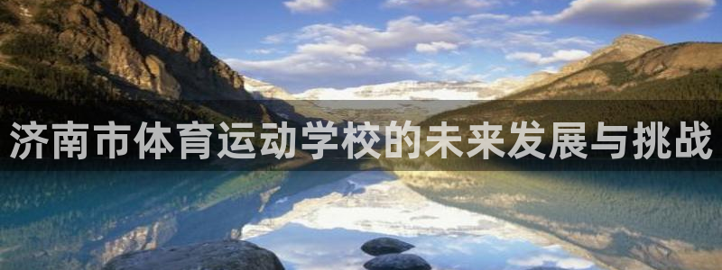 凯发官网下载平台注册要钱吗是真的吗:济南市体育运动学校的未来